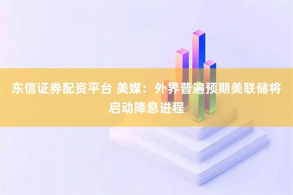 东信证券配资平台 美媒：外界普遍预期美联储将启动降息进程