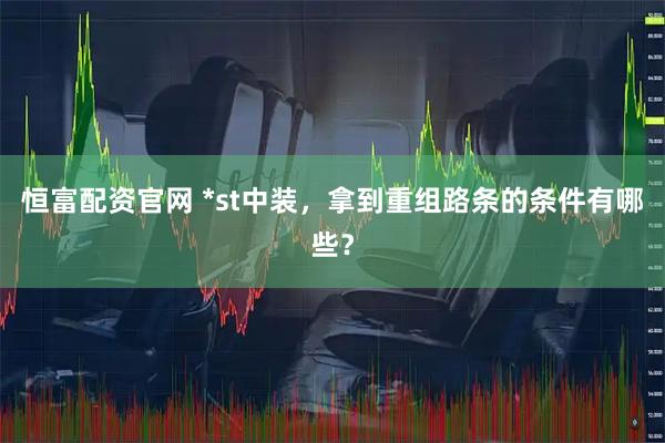 恒富配资官网 *st中装，拿到重组路条的条件有哪些？