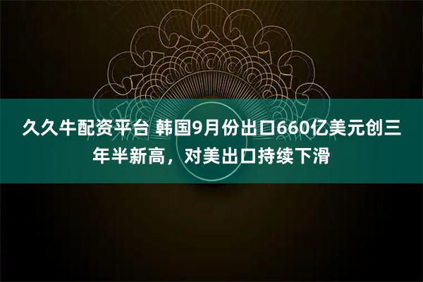 久久牛配资平台 韩国9月份出口660亿美元创三年半新高，对美出口持续下滑