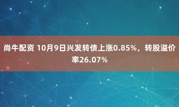 尚牛配资 10月9日兴发转债上涨0.85%,转股溢价率26.07%