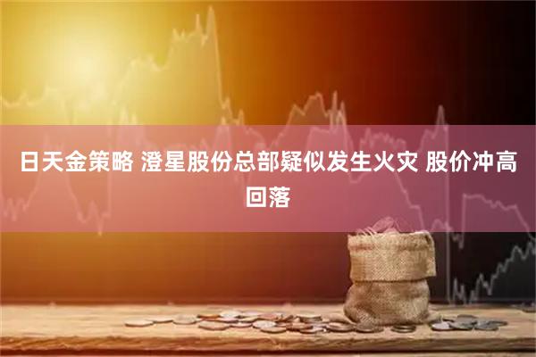 日天金策略 澄星股份总部疑似发生火灾 股价冲高回落