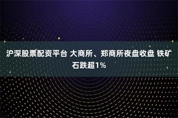 沪深股票配资平台 大商所、郑商所夜盘收盘 铁矿石跌超1%
