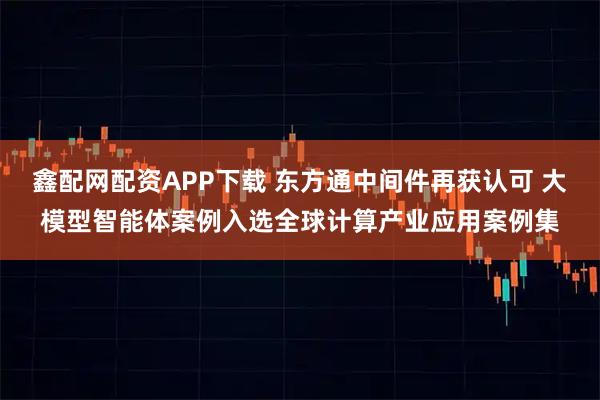 鑫配网配资APP下载 东方通中间件再获认可 大模型智能体案例入选全球计算产业应用案例集