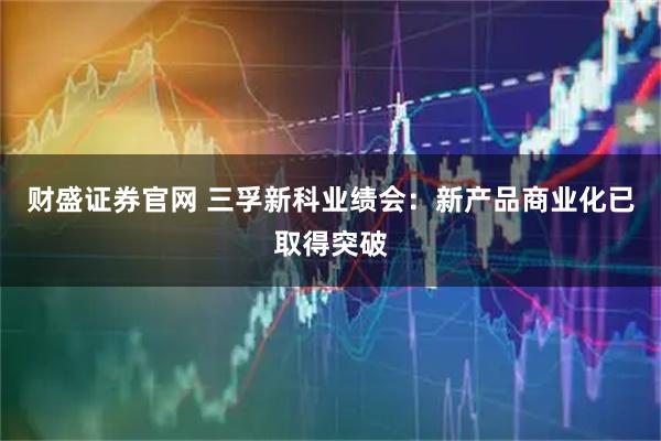 财盛证券官网 三孚新科业绩会：新产品商业化已取得突破