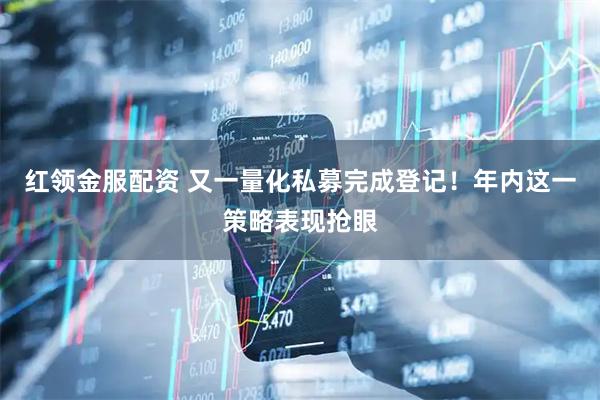 红领金服配资 又一量化私募完成登记！年内这一策略表现抢眼