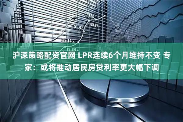 沪深策略配资官网 LPR连续6个月维持不变 专家:或将推动居民房贷利率更大幅下调