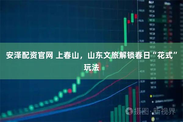 安泽配资官网 上春山，山东文旅解锁春日“花式”玩法
