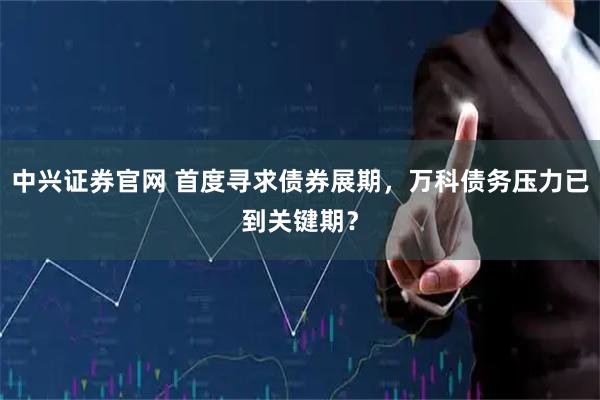 中兴证券官网 首度寻求债券展期，万科债务压力已到关键期？