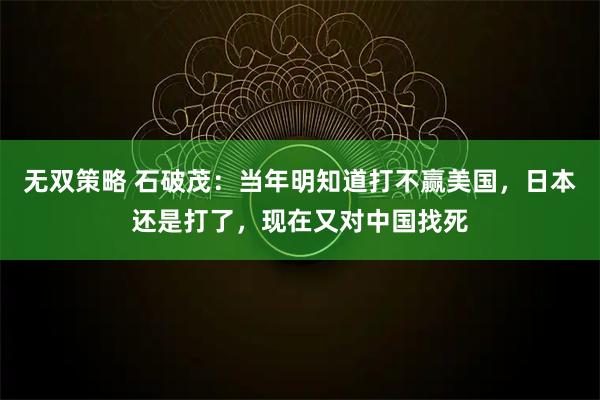 无双策略 石破茂：当年明知道打不赢美国，日本还是打了，现在又对中国找死