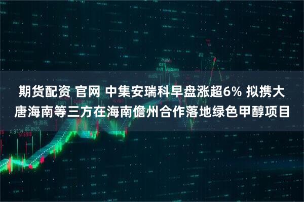 期货配资 官网 中集安瑞科早盘涨超6% 拟携大唐海南等三方在海南儋州合作落地绿色甲醇项目