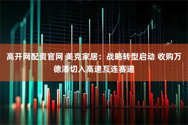 高开网配资官网 美克家居：战略转型启动 收购万德溙切入高速互连赛道