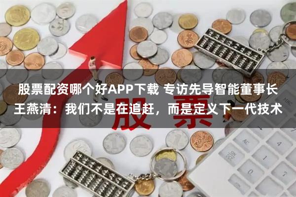 股票配资哪个好APP下载 专访先导智能董事长王燕清：我们不是在追赶，而是定义下一代技术