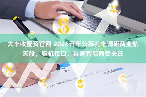 大丰收配资官网 2026开年公募扎堆调研商业航天股，脑机接口、具身智能同受关注