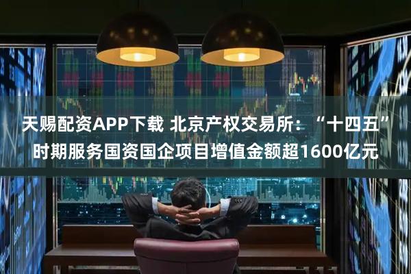 天赐配资APP下载 北京产权交易所：“十四五”时期服务国资国企项目增值金额超1600亿元
