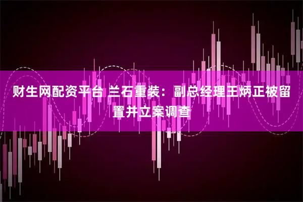 财生网配资平台 兰石重装：副总经理王炳正被留置并立案调查