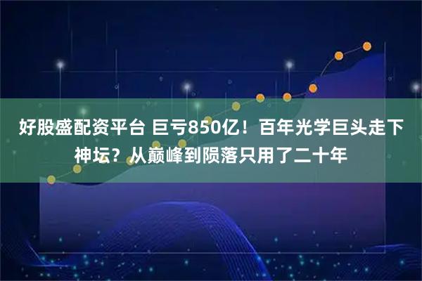 好股盛配资平台 巨亏850亿!百年光学巨头走下神坛?从巅峰到陨落只用了二十年