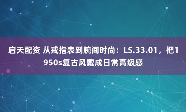 启天配资 从戒指表到腕间时尚：LS.33.01，把1950s复古风戴成日常高级感