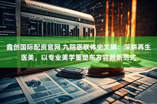 鑫创国际配资官网 九院医联体史文娟：深耕再生医美，以专业美学重塑东方容颜新范式