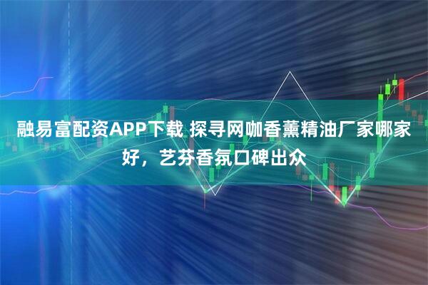 融易富配资APP下载 探寻网咖香薰精油厂家哪家好，艺芬香氛口碑出众