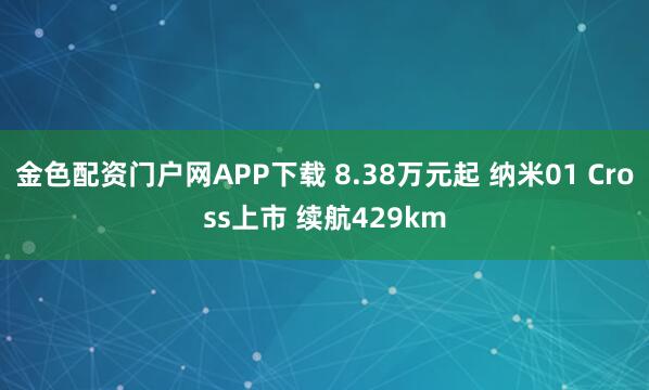 金色配资门户网APP下载 8.38万元起 纳米01 Cross上市 续航429km